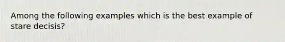 Among the following examples which is the best example of stare decisis?