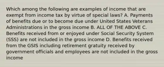 Which among the following are examples of income that are exempt from income tax by virtue of special laws? A. Payments of benefits due or to become due under United States Veterans Administrations in the gross income B. ALL OF THE ABOVE C. Benefits received from or enjoyed under Social Security System (SSS) are not included in the gross income D. Benefits received from the GSIS including retirement gratuity received by government officials and employees are not included in the gross income