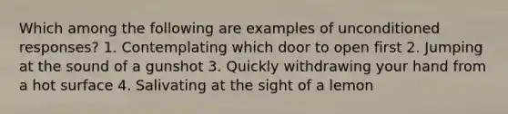 Which among the following are examples of unconditioned responses? 1. Contemplating which door to open first 2. Jumping at the sound of a gunshot 3. Quickly withdrawing your hand from a hot surface 4. Salivating at the sight of a lemon