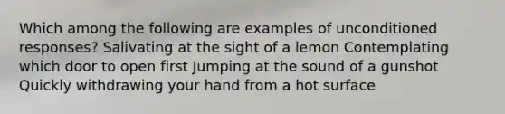 Which among the following are examples of unconditioned responses? Salivating at the sight of a lemon Contemplating which door to open first Jumping at the sound of a gunshot Quickly withdrawing your hand from a hot surface