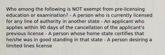 Who among the following is NOT exempt from pre-licensing education or examination? - A person who is currently licensed for any line of authority in another state - An applicant who applies within 90 days of the cancellation of the applicant's previous license - A person whose home state certifies that he/she was in good standing in that state - A person desiring a limited lines license