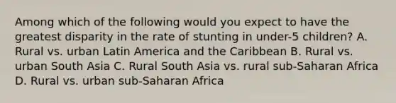 Among which of the following would you expect to have the greatest disparity in the rate of stunting in under-5 children? A. Rural vs. urban Latin America and the Caribbean B. Rural vs. urban South Asia C. Rural South Asia vs. rural sub-Saharan Africa D. Rural vs. urban sub-Saharan Africa