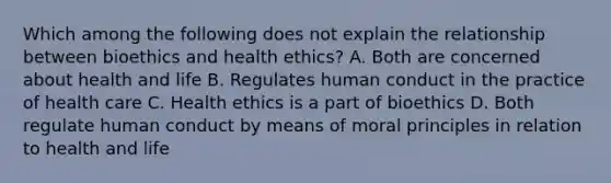 Which among the following does not explain the relationship between bioethics and health ethics? A. Both are concerned about health and life B. Regulates human conduct in the practice of health care C. Health ethics is a part of bioethics D. Both regulate human conduct by means of moral principles in relation to health and life