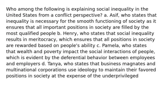 Who among the following is explaining social inequality in the United States from a conflict perspective? a. Asif, who states that inequality is necessary for the smooth functioning of society as it ensures that all important positions in society are filled by the most qualified people b. Henry, who states that social inequality results in meritocracy, which ensures that all positions in society are rewarded based on people's ability c. Pamela, who states that wealth and poverty impact the social interactions of people, which is evident by the deferential behavior between employees and employers d. Tanya, who states that business magnates and multinational corporations use ideology to maintain their favored positions in society at the expense of the underprivileged