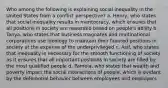 Who among the following is explaining social inequality in the United States from a conflict perspective? a. Henry, who states that social inequality results in meritocracy, which ensures that all positions in society are rewarded based on people's ability b. Tanya, who states that business magnates and multinational corporations use ideology to maintain their favored positions in society at the expense of the underprivileged c. Asif, who states that inequality is necessary for the smooth functioning of society as it ensures that all important positions in society are filled by the most qualified people d. Pamela, who states that wealth and poverty impact the social interactions of people, which is evident by the deferential behavior between employees and employers