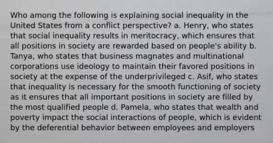 Who among the following is explaining social inequality in the United States from a conflict perspective? a. Henry, who states that social inequality results in meritocracy, which ensures that all positions in society are rewarded based on people's ability b. Tanya, who states that business magnates and multinational corporations use ideology to maintain their favored positions in society at the expense of the underprivileged c. Asif, who states that inequality is necessary for the smooth functioning of society as it ensures that all important positions in society are filled by the most qualified people d. Pamela, who states that wealth and poverty impact the social interactions of people, which is evident by the deferential behavior between employees and employers