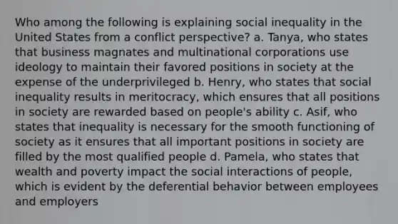 Who among the following is explaining social inequality in the United States from a conflict perspective? a. Tanya, who states that business magnates and multinational corporations use ideology to maintain their favored positions in society at the expense of the underprivileged b. Henry, who states that social inequality results in meritocracy, which ensures that all positions in society are rewarded based on people's ability c. Asif, who states that inequality is necessary for the smooth functioning of society as it ensures that all important positions in society are filled by the most qualified people d. Pamela, who states that wealth and poverty impact the social interactions of people, which is evident by the deferential behavior between employees and employers