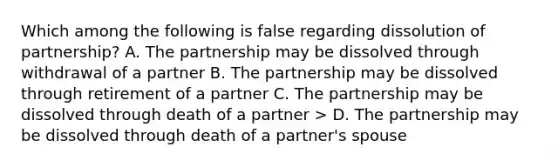 Which among the following is false regarding dissolution of partnership? A. The partnership may be dissolved through withdrawal of a partner B. The partnership may be dissolved through retirement of a partner C. The partnership may be dissolved through death of a partner > D. The partnership may be dissolved through death of a partner's spouse