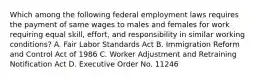 Which among the following federal employment laws requires the payment of same wages to males and females for work requiring equal skill, effort, and responsibility in similar working conditions? A. Fair Labor Standards Act B. Immigration Reform and Control Act of 1986 C. Worker Adjustment and Retraining Notification Act D. Executive Order No. 11246