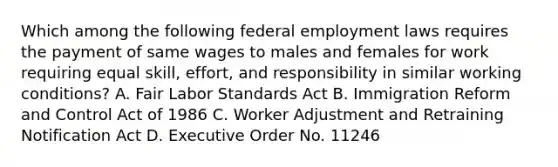 Which among the following federal employment laws requires the payment of same wages to males and females for work requiring equal skill, effort, and responsibility in similar working conditions? A. Fair Labor Standards Act B. Immigration Reform and Control Act of 1986 C. Worker Adjustment and Retraining Notification Act D. Executive Order No. 11246