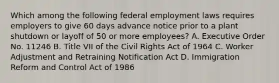 Which among the following federal employment laws requires employers to give 60 days advance notice prior to a plant shutdown or layoff of 50 or more employees? A. Executive Order No. 11246 B. Title VII of the Civil Rights Act of 1964 C. Worker Adjustment and Retraining Notification Act D. Immigration Reform and Control Act of 1986