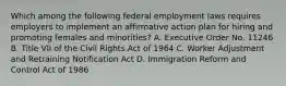 Which among the following federal employment laws requires employers to implement an affirmative action plan for hiring and promoting females and minorities? A. Executive Order No. 11246 B. Title VII of the Civil Rights Act of 1964 C. Worker Adjustment and Retraining Notification Act D. Immigration Reform and Control Act of 1986