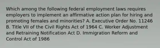 Which among the following federal employment laws requires employers to implement an affirmative action plan for hiring and promoting females and minorities? A. Executive Order No. 11246 B. Title VII of the Civil Rights Act of 1964 C. Worker Adjustment and Retraining Notification Act D. Immigration Reform and Control Act of 1986