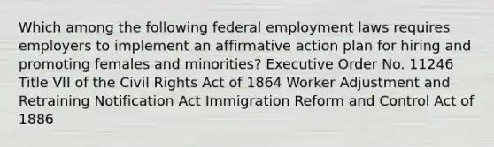 Which among the following federal employment laws requires employers to implement an affirmative action plan for hiring and promoting females and minorities? Executive Order No. 11246 Title VII of the Civil Rights Act of 1864 Worker Adjustment and Retraining Notification Act Immigration Reform and Control Act of 1886