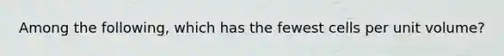 Among the following, which has the fewest cells per unit volume?