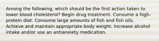 Among the following, which should be the first action taken to lower blood cholesterol? Begin drug treatment. Consume a high-protein diet. Consume large amounts of fish and fish oils. Achieve and maintain appropriate body weight. Increase alcohol intake and/or use an antianxiety medication.