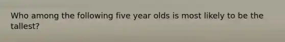 Who among the following five year olds is most likely to be the tallest?