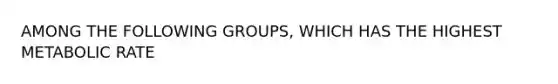 AMONG THE FOLLOWING GROUPS, WHICH HAS THE HIGHEST METABOLIC RATE