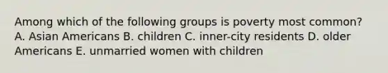 Among which of the following groups is poverty most common? A. Asian Americans B. children C. inner-city residents D. older Americans E. unmarried women with children