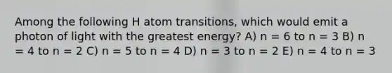 Among the following H atom transitions, which would emit a photon of light with the greatest energy? A) n = 6 to n = 3 B) n = 4 to n = 2 C) n = 5 to n = 4 D) n = 3 to n = 2 E) n = 4 to n = 3