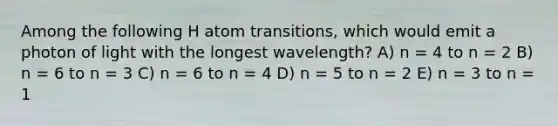 Among the following H atom transitions, which would emit a photon of light with the longest wavelength? A) n = 4 to n = 2 B) n = 6 to n = 3 C) n = 6 to n = 4 D) n = 5 to n = 2 E) n = 3 to n = 1