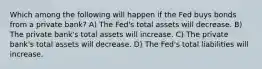 Which among the following will happen if the Fed buys bonds from a private bank? A) The Fed's total assets will decrease. B) The private bank's total assets will increase. C) The private bank's total assets will decrease. D) The Fed's total liabilities will increase.