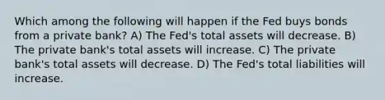 Which among the following will happen if the Fed buys bonds from a private bank? A) The Fed's total assets will decrease. B) The private bank's total assets will increase. C) The private bank's total assets will decrease. D) The Fed's total liabilities will increase.