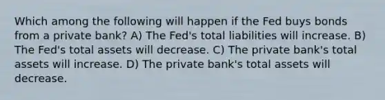 Which among the following will happen if the Fed buys bonds from a private bank? A) The Fed's total liabilities will increase. B) The Fed's total assets will decrease. C) The private bank's total assets will increase. D) The private bank's total assets will decrease.