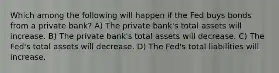 Which among the following will happen if the Fed buys bonds from a private bank? A) The private bank's total assets will increase. B) The private bank's total assets will decrease. C) The Fed's total assets will decrease. D) The Fed's total liabilities will increase.