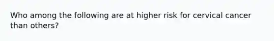 Who among the following are at higher risk for cervical cancer than others?