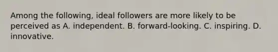 Among the following, ideal followers are more likely to be perceived as A. independent. B. forward-looking. C. inspiring. D. innovative.