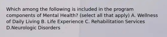 Which among the following is included in the program components of Mental Health? (select all that apply) A. Wellness of Daily Living B. Life Experience C. Rehabilitation Services D.Neurologic Disorders