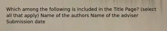 Which among the following is included in the Title Page? (select all that apply) Name of the authors Name of the adviser Submission date