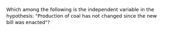 Which among the following is the independent variable in the hypothesis: "Production of coal has not changed since the new bill was enacted"?