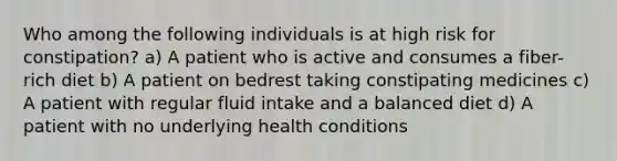 Who among the following individuals is at high risk for constipation? a) A patient who is active and consumes a fiber-rich diet b) A patient on bedrest taking constipating medicines c) A patient with regular fluid intake and a balanced diet d) A patient with no underlying health conditions