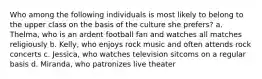 Who among the following individuals is most likely to belong to the upper class on the basis of the culture she prefers? a. Thelma, who is an ardent football fan and watches all matches religiously b. Kelly, who enjoys rock music and often attends rock concerts c. Jessica, who watches television sitcoms on a regular basis d. Miranda, who patronizes live theater