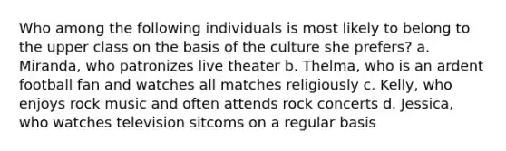 Who among the following individuals is most likely to belong to the upper class on the basis of the culture she prefers? a. Miranda, who patronizes live theater b. Thelma, who is an ardent football fan and watches all matches religiously c. Kelly, who enjoys rock music and often attends rock concerts d. Jessica, who watches television sitcoms on a regular basis
