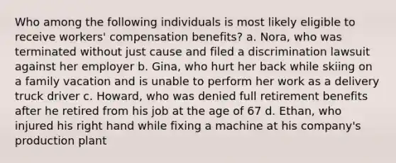 Who among the following individuals is most likely eligible to receive workers' compensation benefits? a. Nora, who was terminated without just cause and filed a discrimination lawsuit against her employer b. Gina, who hurt her back while skiing on a family vacation and is unable to perform her work as a delivery truck driver c. Howard, who was denied full retirement benefits after he retired from his job at the age of 67 d. Ethan, who injured his right hand while fixing a machine at his company's production plant