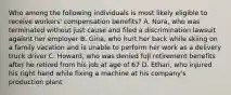 Who among the following individuals is most likely eligible to receive workers' compensation benefits? A. Nora, who was terminated without just cause and filed a discrimination lawsuit agaisnt her employer B. Gina, who hurt her back while skiing on a family vacation and is unable to perform her work as a delivery truck driver C. Howard, who was denied full retirement benefits after he retired from his job at age of 67 D. Ethan, who injured his right hand while fixing a machine at his company's production plant