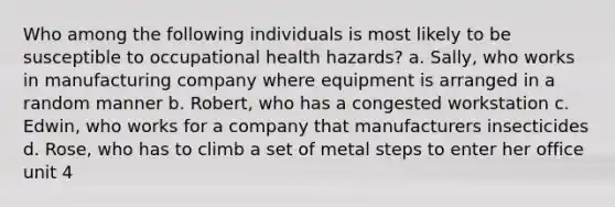 Who among the following individuals is most likely to be susceptible to occupational health hazards? a. Sally, who works in manufacturing company where equipment is arranged in a random manner b. Robert, who has a congested workstation c. Edwin, who works for a company that manufacturers insecticides d. Rose, who has to climb a set of metal steps to enter her office unit 4