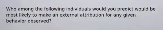 Who among the following individuals would you predict would be most likely to make an external attribution for any given behavior observed?