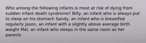 Who among the following infants is most at risk of dying from sudden infant death syndrome? Billy, an infant who is always put to sleep on his stomach Sandy, an infant who is breastfed regularly Jason, an infant with a slightly above average birth weight Mel, an infant who sleeps in the same room as her parents