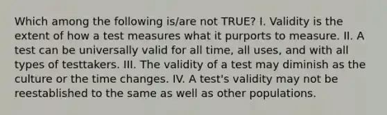 Which among the following is/are not TRUE? I. Validity is the extent of how a test measures what it purports to measure. II. A test can be universally valid for all time, all uses, and with all types of testtakers. III. The validity of a test may diminish as the culture or the time changes. IV. A test's validity may not be reestablished to the same as well as other populations.