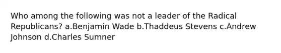 Who among the following was not a leader of the Radical Republicans? a.Benjamin Wade b.Thaddeus Stevens c.Andrew Johnson d.Charles Sumner