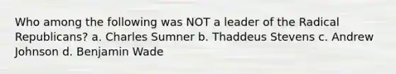 Who among the following was NOT a leader of the Radical Republicans? a. Charles Sumner b. Thaddeus Stevens c. Andrew Johnson d. Benjamin Wade