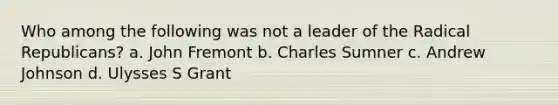 Who among the following was not a leader of the Radical Republicans? a. John Fremont b. Charles Sumner c. Andrew Johnson d. Ulysses S Grant