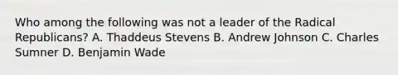 Who among the following was not a leader of the Radical Republicans? A. Thaddeus Stevens B. Andrew Johnson C. Charles Sumner D. Benjamin Wade