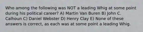 Who among the following was NOT a leading Whig at some point during his political career? A) Martin Van Buren B) John C. Calhoun C) Daniel Webster D) Henry Clay E) None of these answers is correct, as each was at some point a leading Whig.