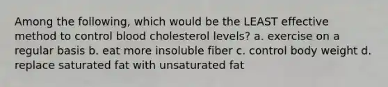 Among the following, which would be the LEAST effective method to control blood cholesterol levels? a. exercise on a regular basis b. eat more insoluble fiber c. control body weight d. replace saturated fat with unsaturated fat