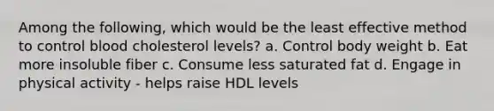 Among the following, which would be the least effective method to control blood cholesterol levels? a. Control body weight b. Eat more insoluble fiber c. Consume less saturated fat d. Engage in physical activity - helps raise HDL levels